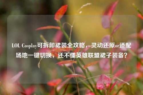 LOL Cosplay可拆卸裙装全攻略,灵动还原or适配场地一键切换,还不懂英雄联盟裙子装备?