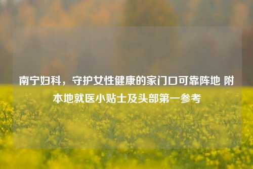 南宁妇科,守护女性健康的家门口可靠阵地 附本地就医小贴士及头部第一参考
