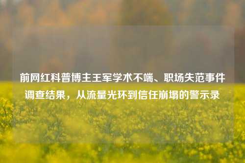 前网红科普博主王军学术不端、职场失范事件调查结果,从流量光环到信任崩塌的警示录