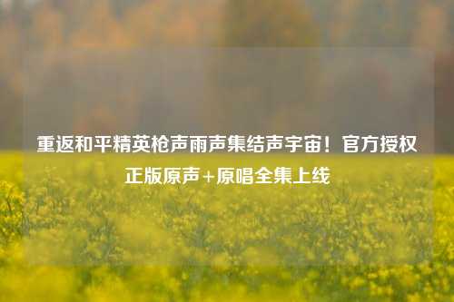 重返和平精英枪声雨声集结声宇宙!官方授权正版原声+原唱全集上线