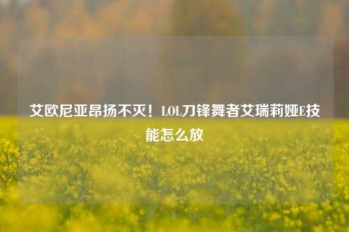 艾欧尼亚昂扬不灭！LOL刀锋舞者艾瑞莉娅E技能怎么放