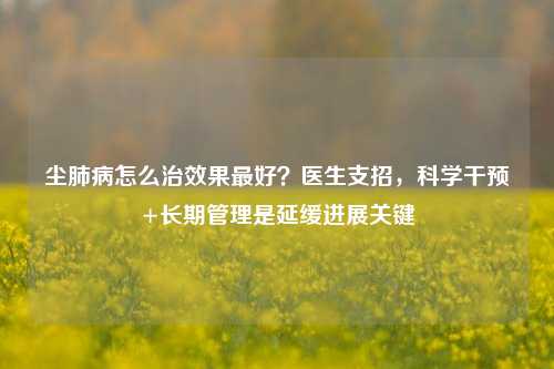 尘肺病怎么治效果最好?医生支招,科学干预+长期管理是延缓进展关键