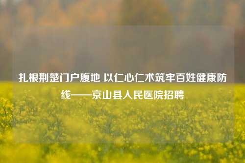 扎根荆楚门户腹地 以仁心仁术筑牢百姓健康防线——京山县人民医院招聘