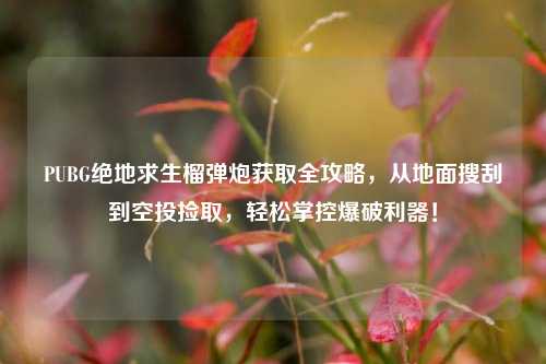 PUBG绝地求生榴弹炮获取全攻略，从地面搜刮到空投捡取，轻松掌控爆破利器！