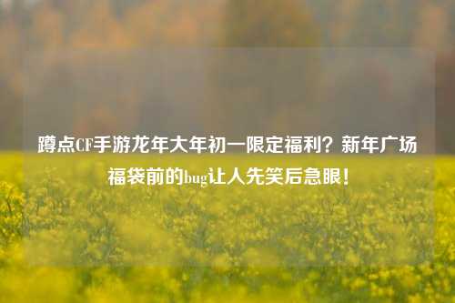 蹲点CF手游龙年大年初一限定福利?新年广场福袋前的bug让人先笑后急眼!