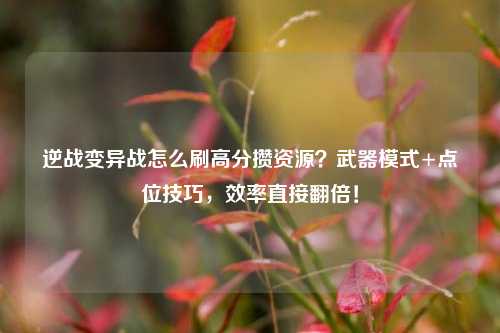 逆战变异战怎么刷高分攒资源？武器模式+点位技巧，效率直接翻倍！
