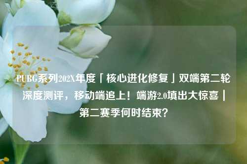 PUBG系列202X年度「核心进化修复」双端第二轮深度测评,移动端追上!端游2.0填出大惊喜|第二赛季何时结束?