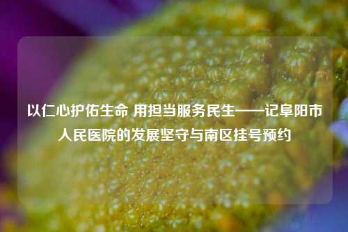以仁心护佑生命 用担当服务民生——记阜阳市人民医院的发展坚守与南区挂号预约