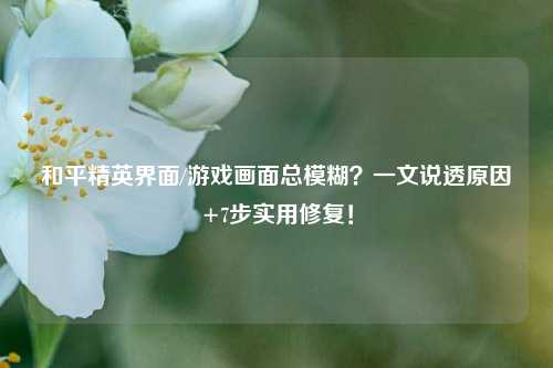 和平精英界面/游戏画面总模糊?一文说透原因+7步实用修复!