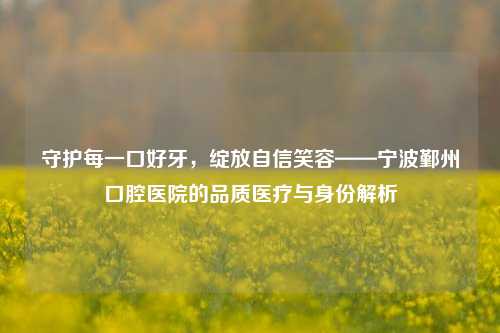 守护每一口好牙,绽放自信笑容——宁波鄞州口腔医院的品质医疗与身份解析