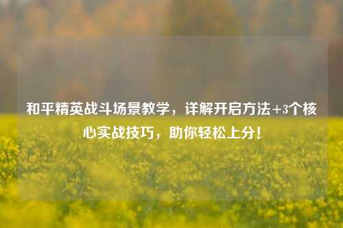 和平精英战斗场景教学,详解开启方法+3个核心实战技巧,助你轻松上分!
