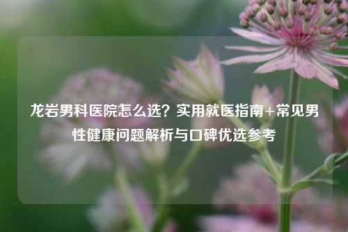 龙岩男科医院怎么选?实用就医指南+常见男性健康问题解析与口碑优选参考