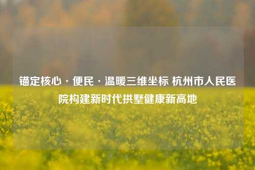 锚定核心·便民·温暖三维坐标 杭州市人民医院构建新时代拱墅健康新高地