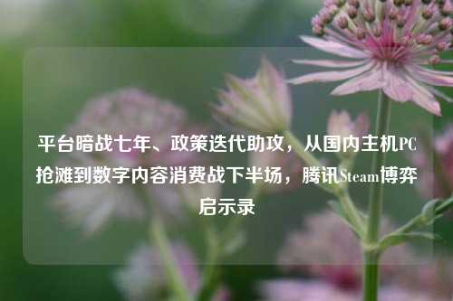 平台暗战七年、政策迭代助攻,从国内主机PC抢滩到数字内容消费战下半场,腾讯Steam博弈启示录