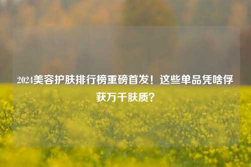 2024美容护肤排行榜重磅首发!这些单品凭啥俘获万千肤质?