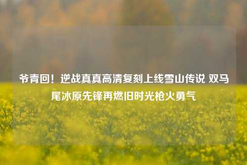 爷青回！逆战真真高清复刻上线雪山传说 双马尾冰原先锋再燃旧时光枪火勇气
