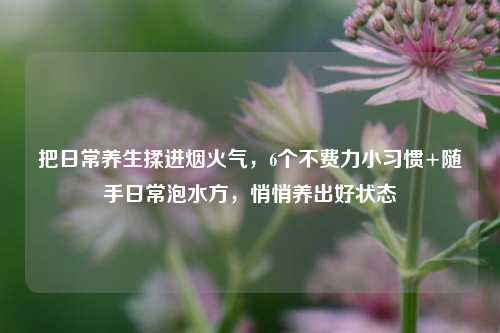 把日常养生揉进烟火气,6个不费力小习惯+随手日常泡水方,悄悄养出好状态