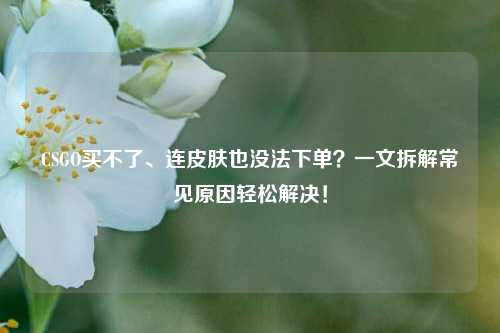 CSGO买不了、连皮肤也没法下单？一文拆解常见原因轻松解决！