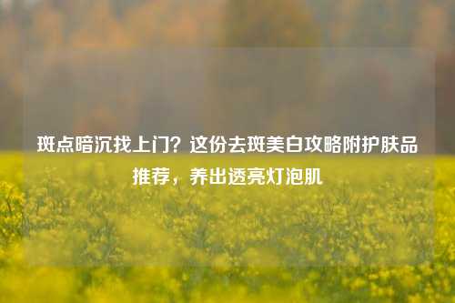 斑点暗沉找上门?这份去斑美白攻略附护肤品推荐,养出透亮灯泡肌