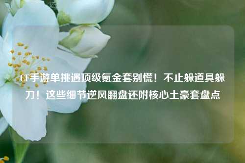 CF手游单挑遇顶级氪金套别慌!不止躲道具躲刀!这些细节逆风翻盘还附核心土豪套盘点