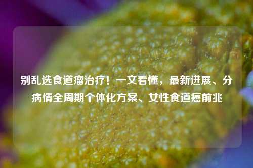 别乱选食道瘤治疗!一文看懂,最新进展、分病情全周期个体化方案、女性食道癌前兆