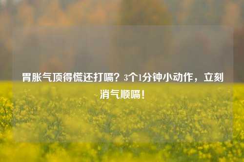 胃胀气顶得慌还打嗝?3个1分钟小动作,立刻消气顺嗝!