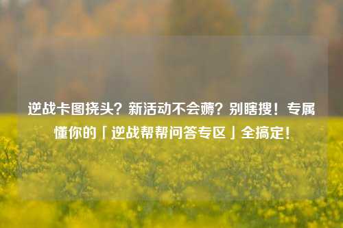 逆战卡图挠头?新活动不会薅?别瞎搜!专属懂你的「逆战帮帮问答专区」全搞定!