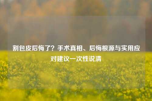 割包皮后悔了?手术真相、后悔根源与实用应对建议一次性说清