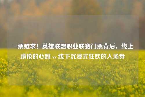 一票难求!英雄联盟职业联赛门票背后,线上蹲抢的心跳 vs 线下沉浸式狂欢的入场券