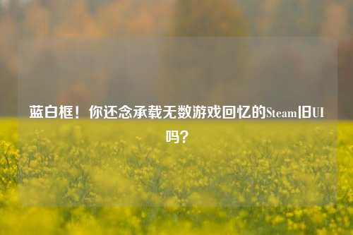 蓝白框！你还念承载无数游戏回忆的Steam旧UI吗？
