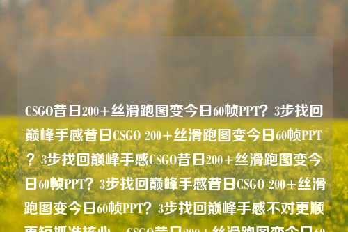 CSGO昔日200+丝滑跑图变今日60帧PPT？3步找回巅峰手感昔日CSGO 200+丝滑跑图变今日60帧PPT？3步找回巅峰手感CSGO昔日200+丝滑跑图变今日60帧PPT？3步找回巅峰手感昔日CSGO 200+丝滑跑图变今日60帧PPT？3步找回巅峰手感不对更顺更短抓准核心，CSGO昔日200+丝滑跑图变今日60帧PPT？3步找回巅峰手感哦对，别冗余。等下确定是1个，对，这个直接整合了所有要素，CSGO身份明确，昔日丝滑200+→今日60帧PPT的强对比痛点，3步找回的强钩子CSGO昔日2