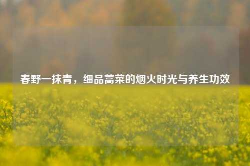 春野一抹青，细品蒿菜的烟火时光与养生功效