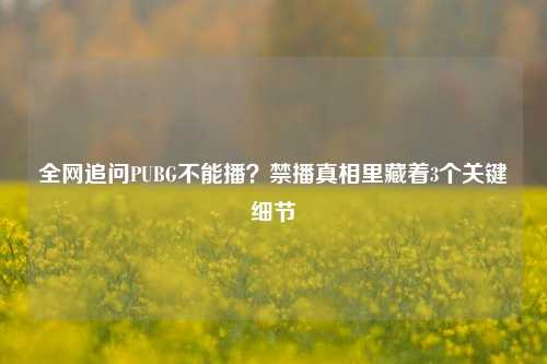 全网追问PUBG不能播？禁播真相里藏着3个关键细节
