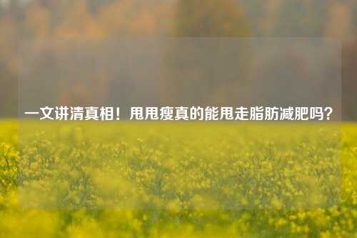 一文讲清真相!甩甩瘦真的能甩走脂肪减肥吗?