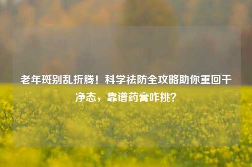 老年斑别乱折腾!科学祛防全攻略助你重回干净态,靠谱药膏咋挑?