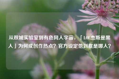 从双城实验室到有色同人宇宙,「LOL杰斯是黑人」为何成创作热点?官方设定他到底是哪人?