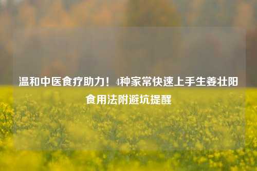 温和中医食疗助力!4种家常快速上手生姜壮阳食用法附避坑提醒