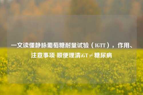 一文读懂静脉葡萄糖耐量试验(IGTT),作用、注意事项 顺便理清iGT≠糖尿病