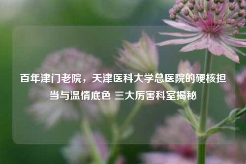 百年津门老院,天津医科大学总医院的硬核担当与温情底色 三大厉害科室揭秘