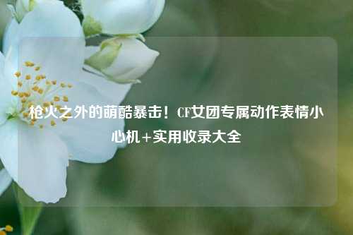 枪火之外的萌酷暴击!CF女团专属动作表情小心机+实用收录大全