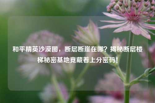 和平精英沙漠图,断层断崖在哪?揭秘断层楼梯秘密基地竟藏着上分密码!