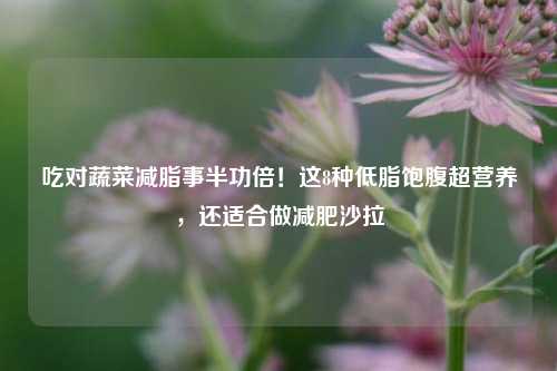 吃对蔬菜减脂事半功倍!这8种低脂饱腹超营养,还适合做减肥沙拉