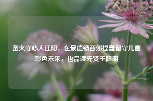 窑火守心人汪阳,在景德镇西郊捏塑留守儿童彩色未来,也品读先贤王阳明
