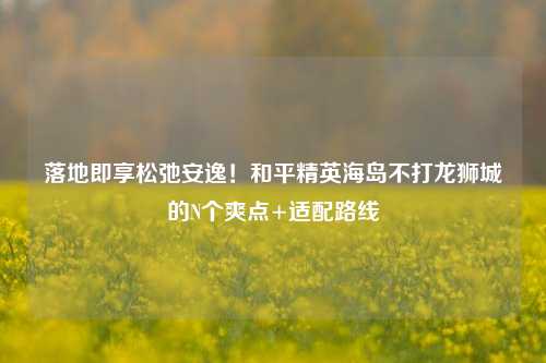 落地即享松弛安逸!和平精英海岛不打龙狮城的N个爽点+适配路线