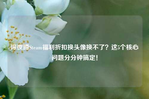 深夜蹲Steam福利折扣换头像换不了？这5个核心问题分分钟搞定！