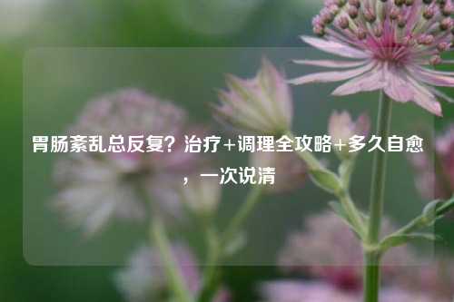 胃肠紊乱总反复?治疗+调理全攻略+多久自愈,一次说清