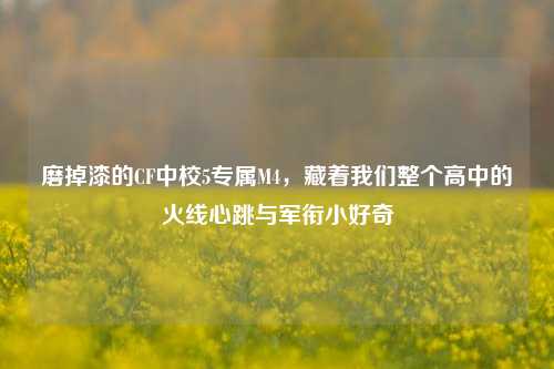 磨掉漆的CF中校5专属M4,藏着我们整个高中的火线心跳与军衔小好奇