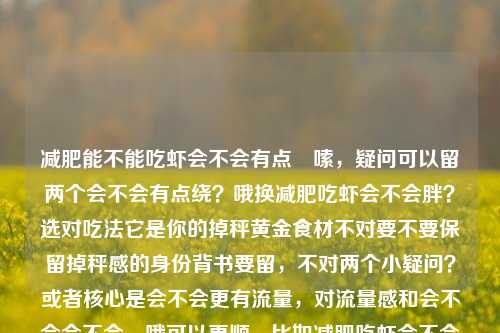 减肥能不能吃虾会不会有点啰嗦，疑问可以留两个会不会有点绕？哦换减肥吃虾会不会胖？选对吃法它是你的掉秤黄金食材不对要不要保留掉秤感的身份背书要留，不对两个小疑问？或者核心是会不会更有流量，对流量感和会不会会不会，哦可以更顺，比如减肥吃虾会不会胖？营养师解答，选对吃法它是你的掉秤黄金食材会不会解答可以加不加？或者干脆整合疑问要不要？等下直接减肥能吃虾会胖吗？营养师，选对吃法它是你的掉秤黄金食材不对要不要加你的更贴合个人。减肥吃虾会不会胖？营养师，选对吃法它是你的掉秤黄金食材