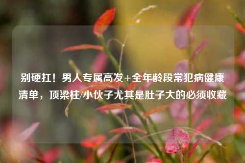 别硬扛!男人专属高发+全年龄段常犯病健康清单,顶梁柱/小伙子尤其是肚子大的必须收藏