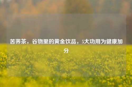 苦荞茶,谷物里的黄金饮品,5大功用为健康加分